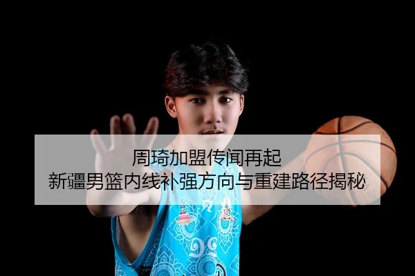 周琦加盟传闻再起 新疆男篮内线补强方向与重建路径揭秘