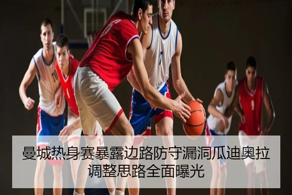 曼城热身赛暴露边路防守漏洞瓜迪奥拉调整思路全面曝光