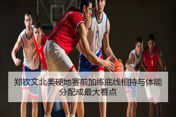 郑钦文北美硬地赛前加练底线相持与体能分配成最大看点