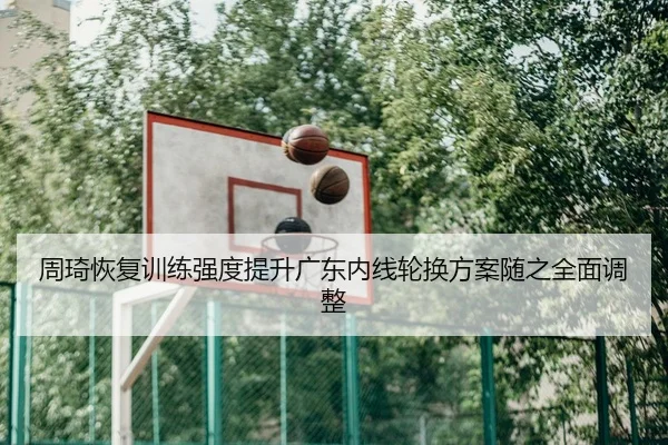 周琦恢复训练强度提升广东内线轮换方案随之全面调整