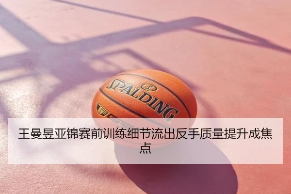 王曼昱亚锦赛前训练细节流出反手质量提升成焦点