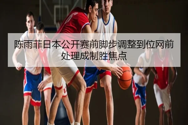 陈雨菲日本公开赛前脚步调整到位网前处理成制胜焦点