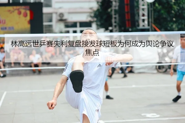 林高远世乒赛失利复盘接发球短板为何成为舆论争议焦点