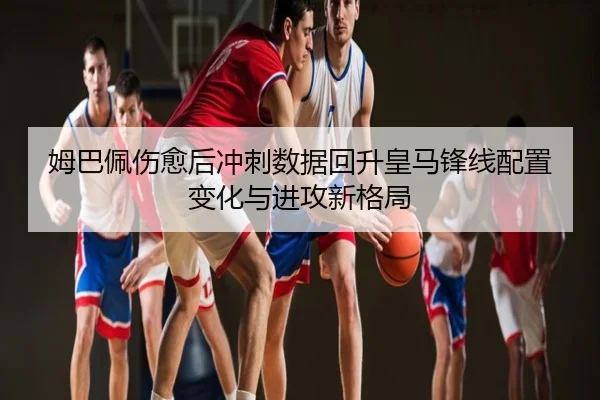姆巴佩伤愈后冲刺数据回升皇马锋线配置变化与进攻新格局