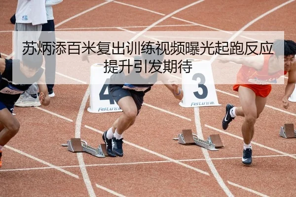苏炳添百米复出训练视频曝光起跑反应提升引发期待