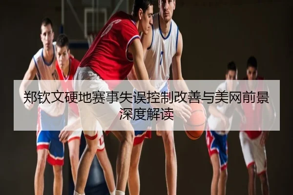郑钦文硬地赛事失误控制改善与美网前景深度解读
