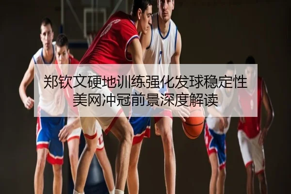 郑钦文硬地训练强化发球稳定性 美网冲冠前景深度解读