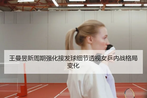 王曼昱新周期强化接发球细节透视女乒内战格局变化