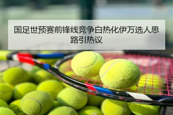 国足世预赛前锋线竞争白热化伊万选人思路引热议