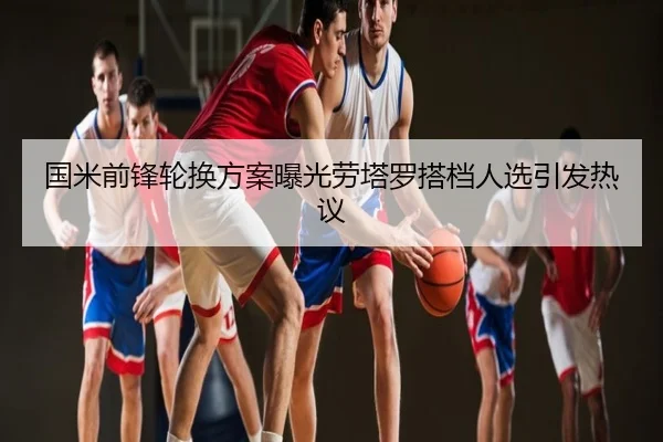 国米前锋轮换方案曝光劳塔罗搭档人选引发热议